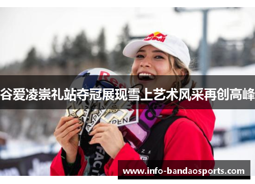 谷爱凌崇礼站夺冠展现雪上艺术风采再创高峰 谷爱凌崇礼站夺冠展现雪上艺术风采再创高峰